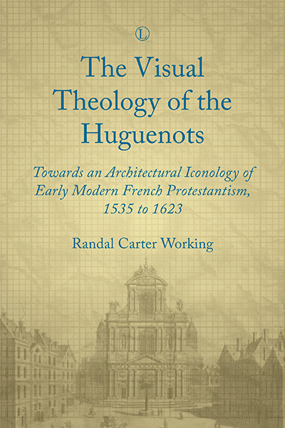 Visual Theology of the Huguenots, The: Towards an Architectural Iconology of Early Modern French Protestantism, 1535 to 1623