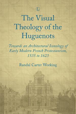 Visual Theology of the Huguenots, The: Towards an Architectural Iconology of Early Modern French Protestantism, 1535 to 1623